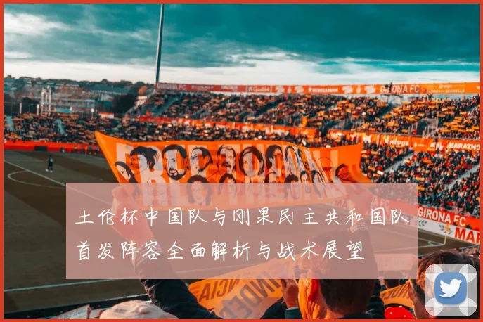 土伦杯中国队与刚果民主共和国队首发阵容全面解析与战术展望