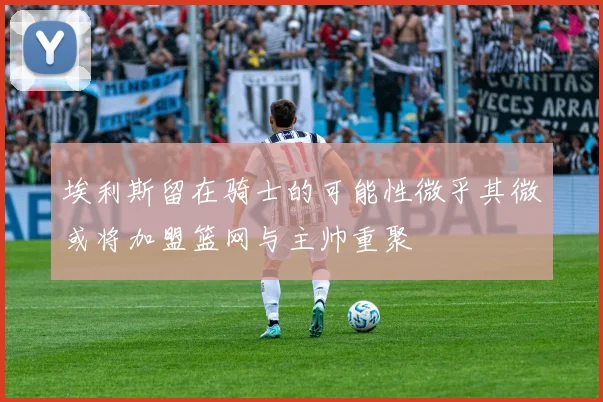 埃利斯留在骑士的可能性微乎其微或将加盟篮网与主帅重聚