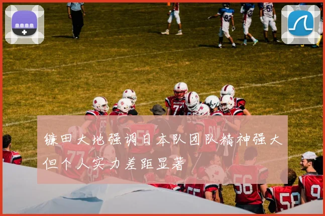 镰田大地强调日本队团队精神强大但个人实力差距显著