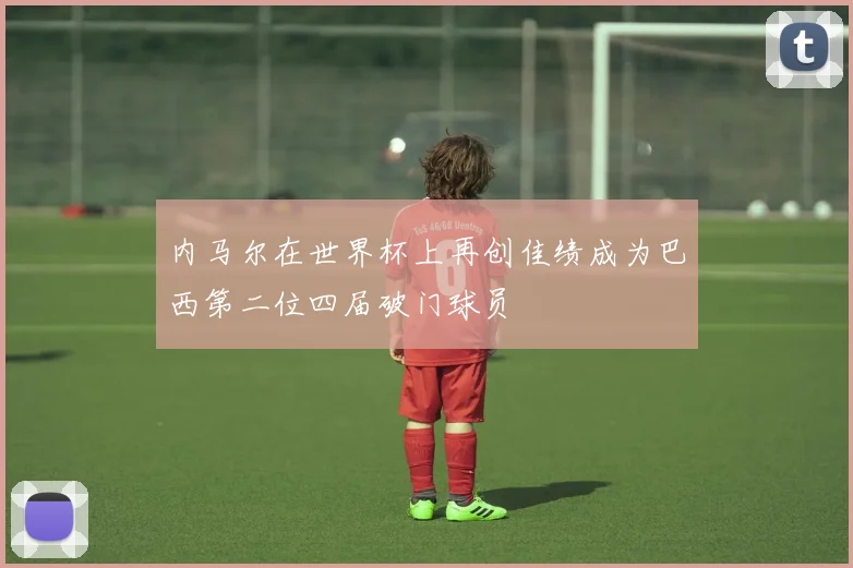内马尔在世界杯上再创佳绩成为巴西第二位四届破门球员