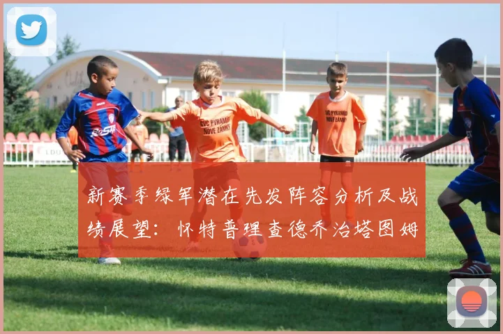 新赛季绿军潜在先发阵容分析及战绩展望：怀特普理查德乔治塔图姆奎塔组合