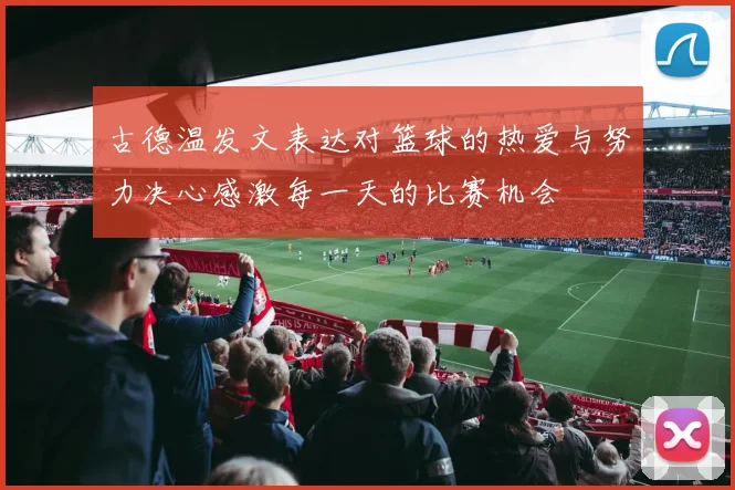 古德温发文表达对篮球的热爱与努力决心感激每一天的比赛机会