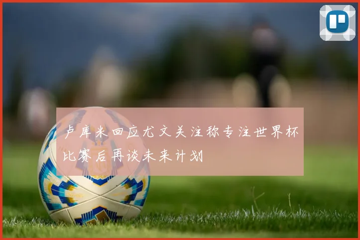 卢库米回应尤文关注称专注世界杯比赛后再谈未来计划
