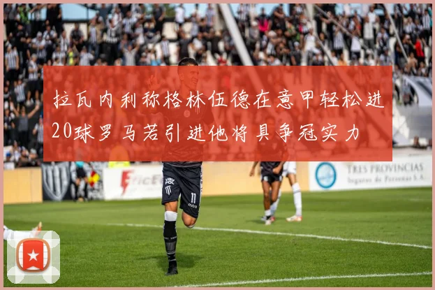 拉瓦内利称格林伍德在意甲轻松进20球罗马若引进他将具争冠实力