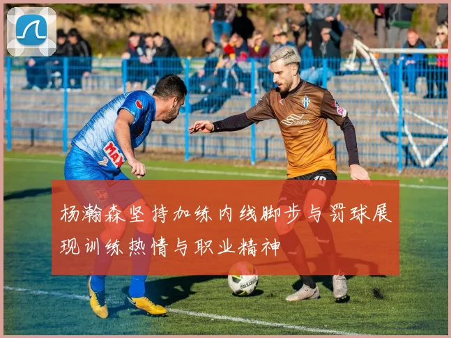 杨瀚森坚持加练内线脚步与罚球展现训练热情与职业精神
