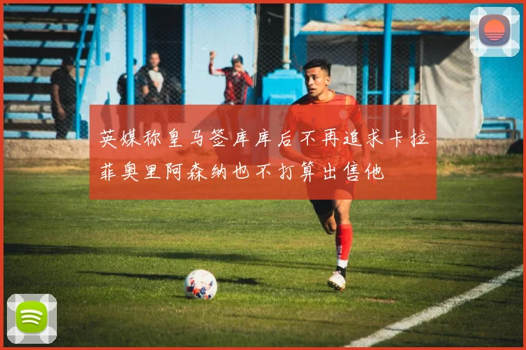 英媒称皇马签库库后不再追求卡拉菲奥里阿森纳也不打算出售他