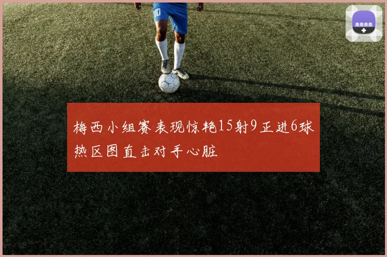 梅西小组赛表现惊艳15射9正进6球热区图直击对手心脏