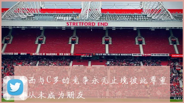 梅西与C罗的竞争永无止境彼此尊重却从未成为朋友
