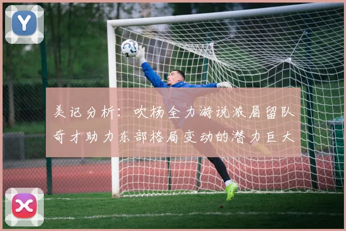 美记分析：吹杨全力游说浓眉留队奇才助力东部格局变动的潜力巨大