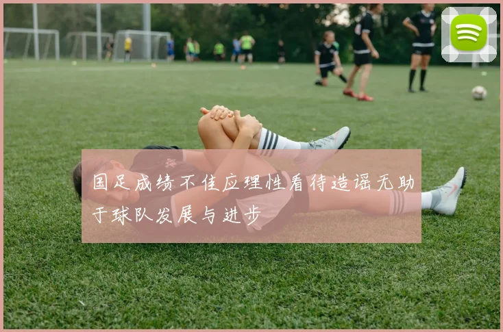 国足成绩不佳应理性看待造谣无助于球队发展与进步