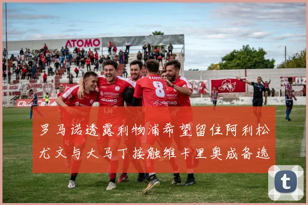罗马诺透露利物浦希望留住阿利松尤文与大马丁接触维卡里奥成备选