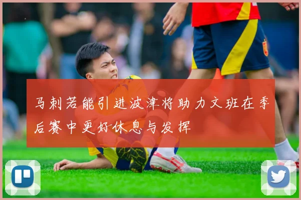 马刺若能引进波津将助力文班在季后赛中更好休息与发挥